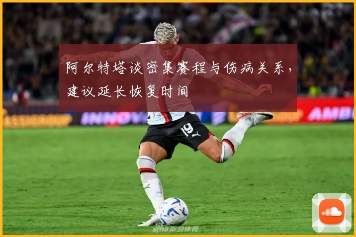 阿尔特塔谈密集赛程与伤病关系，建议延长恢复时间