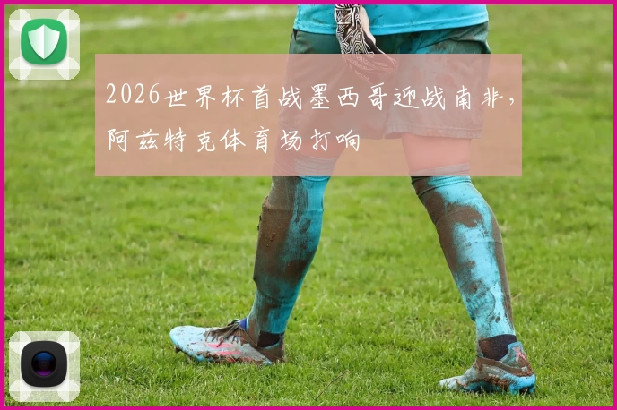2026世界杯首战墨西哥迎战南非，阿兹特克体育场打响