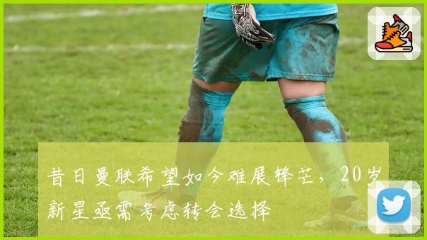 昔日曼联希望如今难展锋芒，20岁新星亟需考虑转会选择