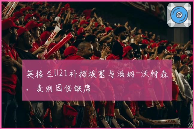 英格兰U21补招埃塞与汤姆-沃特森,麦利因伤缺席