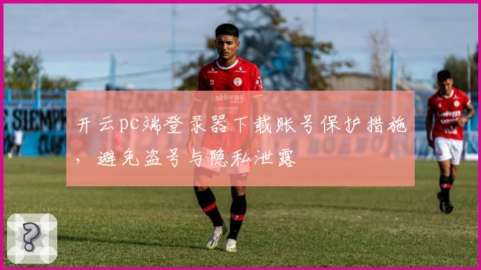 开云pc端登录器下载账号保护措施，避免盗号与隐私泄露