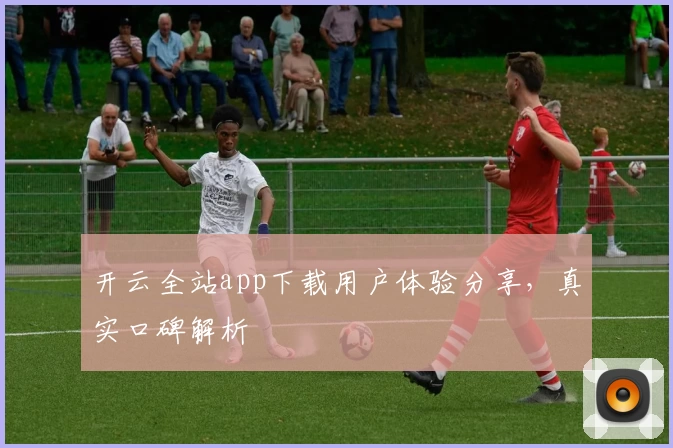 开云全站app下载用户体验分享，真实口碑解析