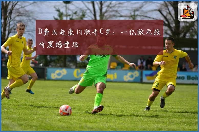 B费或赴豪门联手C罗,一亿欧元报价震撼登场