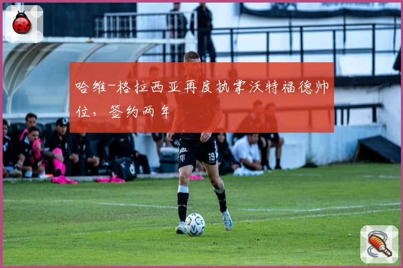 哈维-格拉西亚再度执掌沃特福德帅位，签约两年