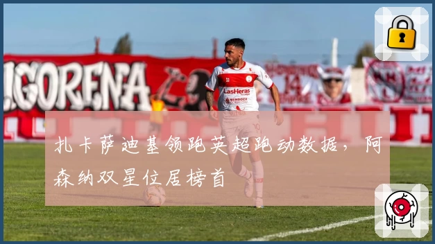 扎卡萨迪基领跑英超跑动数据，阿森纳双星位居榜首