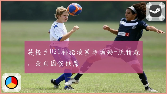 英格兰U21补招埃塞与汤姆-沃特森,麦利因伤缺席