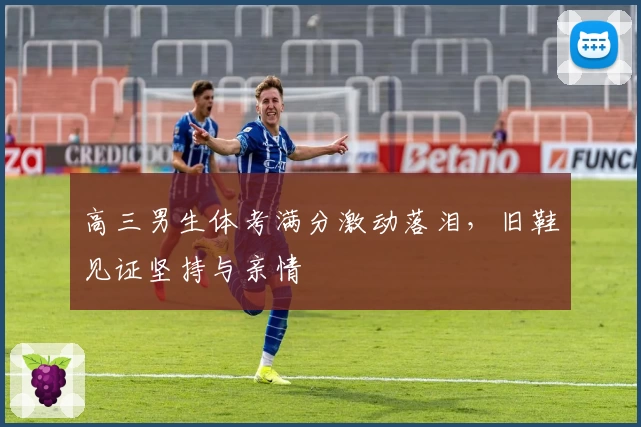 高三男生体考满分激动落泪，旧鞋见证坚持与亲情