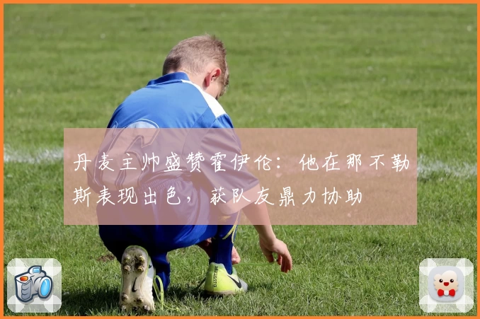 丹麦主帅盛赞霍伊伦:他在那不勒斯表现出色,获队友鼎力协助