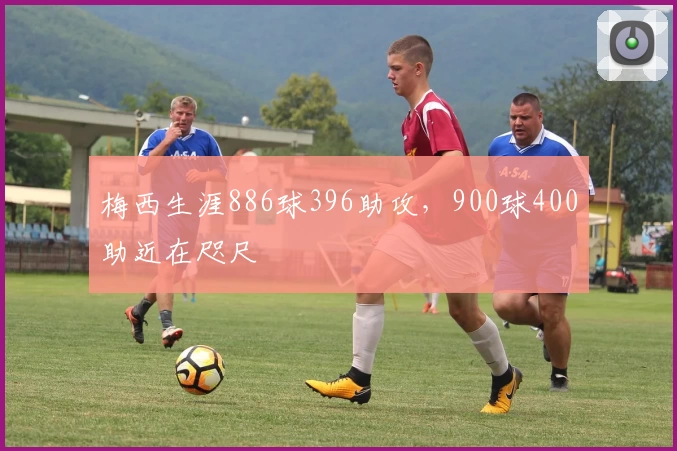 梅西生涯886球396助攻，900球400助近在咫尺