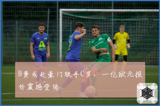 B费或赴豪门联手C罗,一亿欧元报价震撼登场