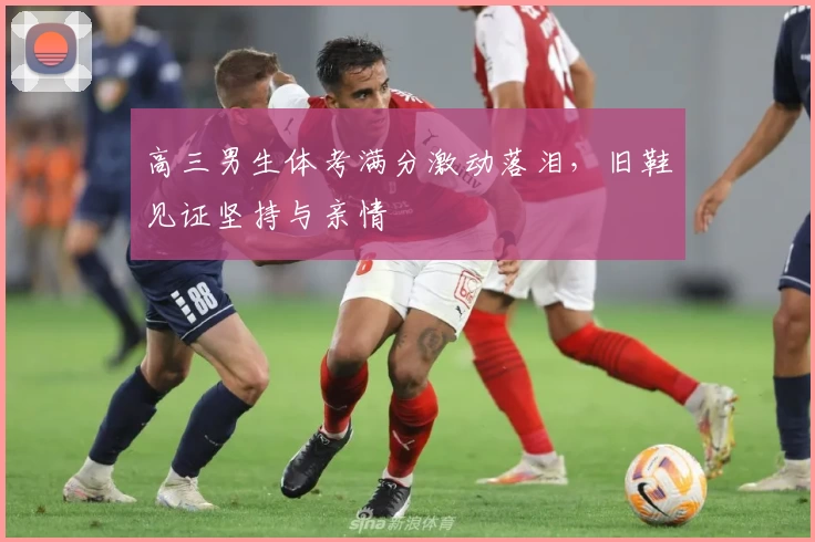 高三男生体考满分激动落泪，旧鞋见证坚持与亲情