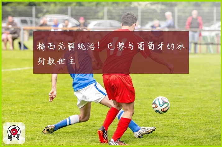 梅西无解统治！巴黎与葡萄牙的冰封救世主