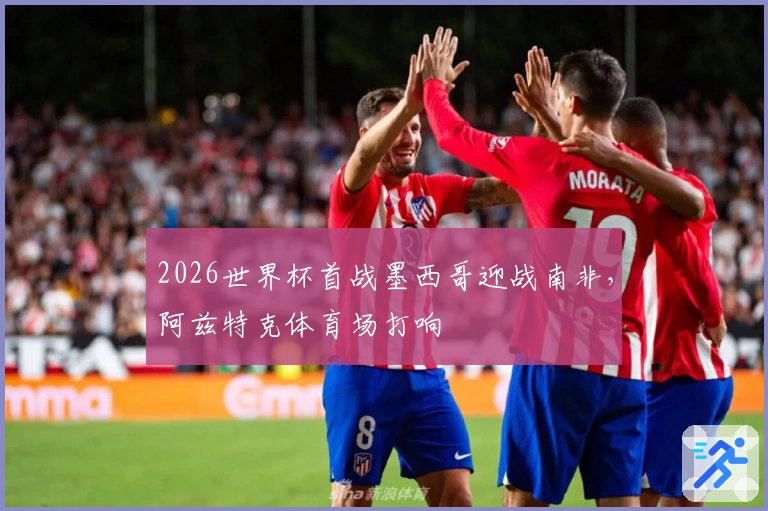 2026世界杯首战墨西哥迎战南非，阿兹特克体育场打响