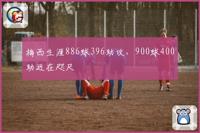 梅西生涯886球396助攻,900球400助近在咫尺