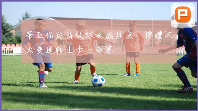 蒂亚福斑马纹球衣成焦点，惨遭汉夫曼逆转止步上海赛